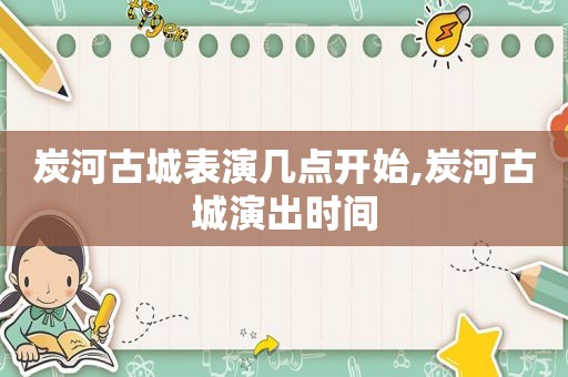 炭河古城表演几点开始,炭河古城演出时间
