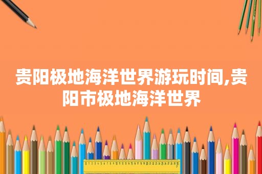 贵阳极地海洋世界游玩时间,贵阳市极地海洋世界