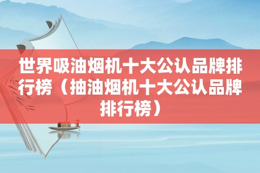 世界吸油烟机十大公认品牌排行榜（抽油烟机十大公认品牌排行榜）