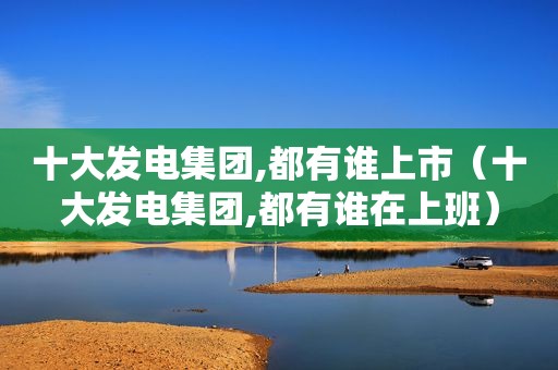 十大发电集团,都有谁上市（十大发电集团,都有谁在上班）