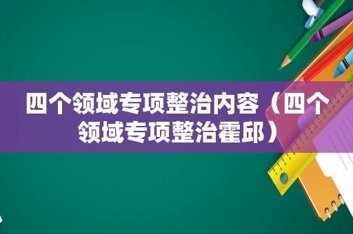 四个领域专项整治内容（四个领域专项整治霍邱）