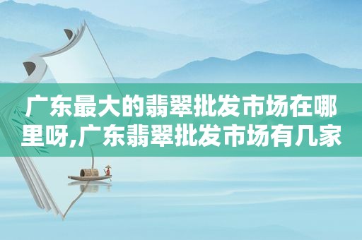 广东最大的翡翠批发市场在哪里呀,广东翡翠批发市场有几家