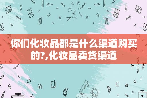 你们化妆品都是什么渠道购买的?,化妆品卖货渠道