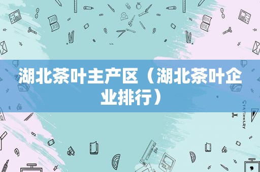 湖北茶叶主产区（湖北茶叶企业排行）