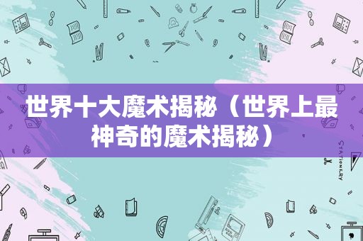 世界十大魔术揭秘（世界上最神奇的魔术揭秘）