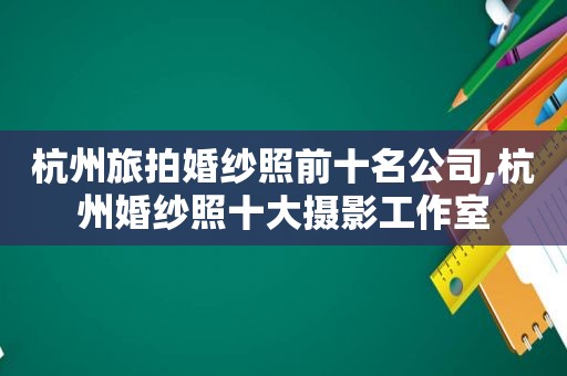 杭州旅拍婚纱照前十名公司,杭州婚纱照十大摄影工作室
