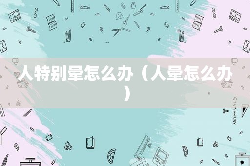 人特别晕怎么办（人晕怎么办）