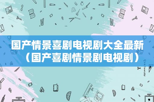 国产情景喜剧电视剧大全最新（国产喜剧情景剧电视剧）