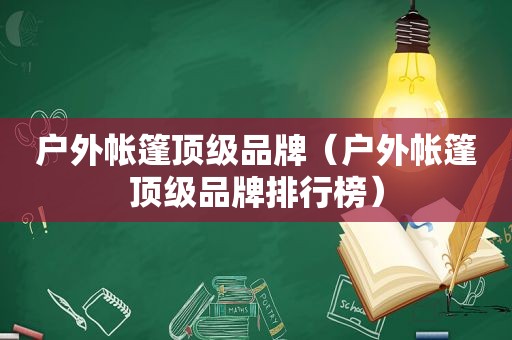 户外帐篷顶级品牌（户外帐篷顶级品牌排行榜）
