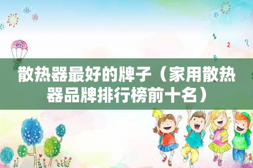 散热器最好的牌子（家用散热器品牌排行榜前十名）