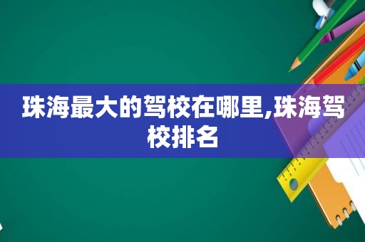 珠海最大的驾校在哪里,珠海驾校排名