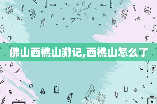 佛山西樵山游记,西樵山怎么了