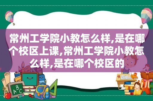 常州工学院小教怎么样,是在哪个校区上课,常州工学院小教怎么样,是在哪个校区的