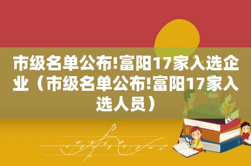市级名单公布!富阳17家入选企业（市级名单公布!富阳17家入选人员）