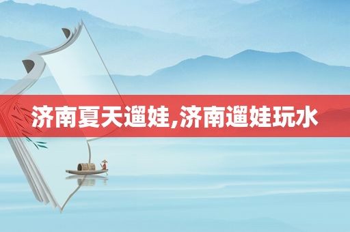 济南夏天遛娃,济南遛娃玩水