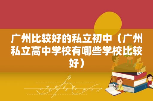 广州比较好的私立初中（广州私立高中学校有哪些学校比较好）