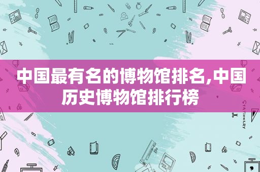 中国最有名的博物馆排名,中国历史博物馆排行榜