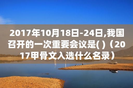 2017年10月18日-24日,我国召开的一次重要会议是( )（2017甲骨文入选什么名录）