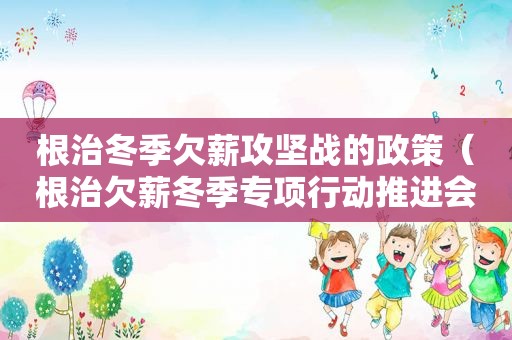 根治冬季欠薪攻坚战的政策（根治欠薪冬季专项行动推进会）