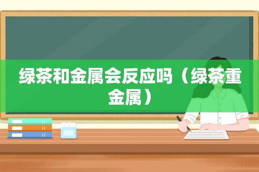 绿茶和金属会反应吗（绿茶重金属）