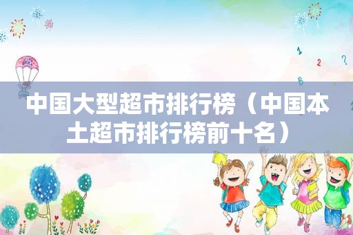 中国大型超市排行榜（中国本土超市排行榜前十名）