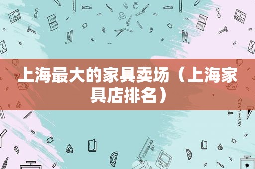 上海最大的家具卖场（上海家具店排名）
