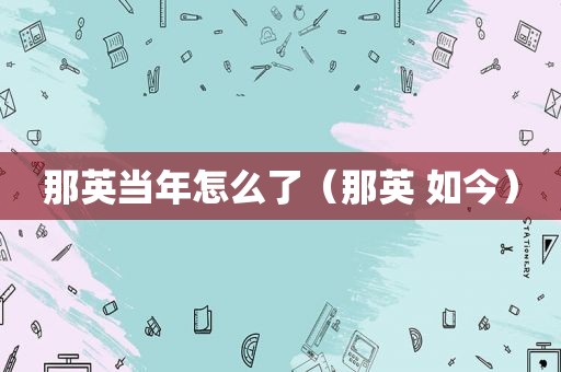 那英当年怎么了（那英 如今）