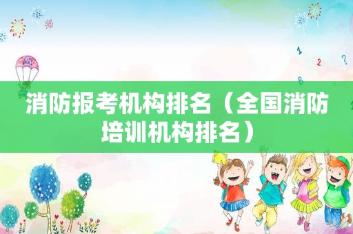 消防报考机构排名（全国消防培训机构排名）