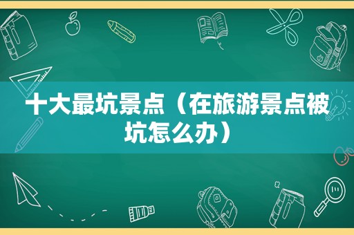 十大最坑景点（在旅游景点被坑怎么办）