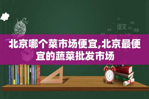 北京哪个菜市场便宜,北京最便宜的蔬菜批发市场
