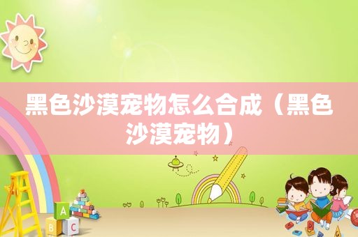 黑色沙漠宠物怎么合成（黑色沙漠宠物）
