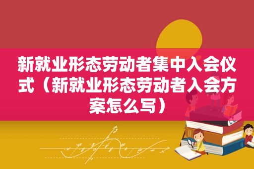 新就业形态劳动者集中入会仪式（新就业形态劳动者入会方案怎么写）