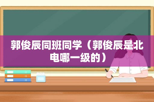 郭俊辰同班同学（郭俊辰是北电哪一级的）