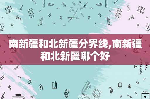 南新疆和北新疆分界线,南新疆和北新疆哪个好