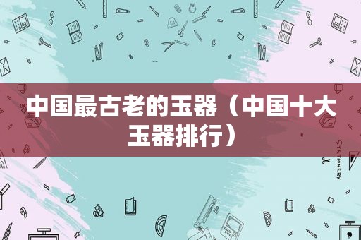 中国最古老的玉器（中国十大玉器排行）