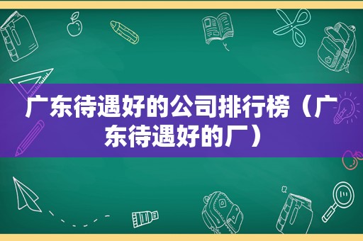 广东待遇好的公司排行榜（广东待遇好的厂）