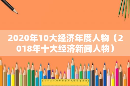 2020年10大经济年度人物（2018年十大经济新闻人物）