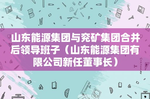 山东能源集团与兖矿集团合并后领导班子（山东能源集团有限公司新任董事长）