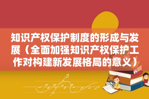 知识产权保护制度的形成与发展（全面加强知识产权保护工作对构建新发展格局的意义）