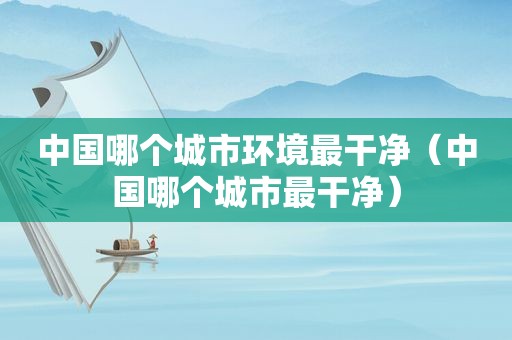 中国哪个城市环境最干净（中国哪个城市最干净）