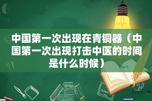 中国第一次出现在青铜器（中国第一次出现打击中医的时间是什么时候）
