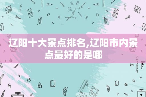 辽阳十大景点排名,辽阳市内景点最好的是哪