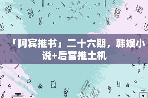 「阿宾推书」二十六期，韩娱小说+后宫推土机