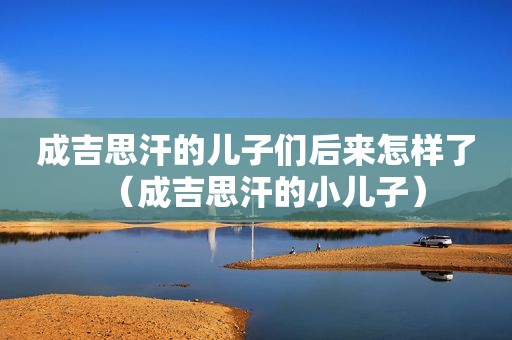 成吉思汗的儿子们后来怎样了（成吉思汗的小儿子）
