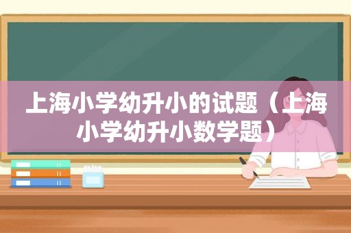 上海小学幼升小的试题（上海小学幼升小数学题）