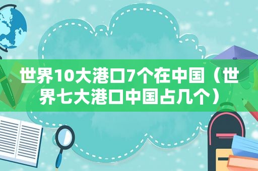 世界10大港口7个在中国（世界七大港口中国占几个）