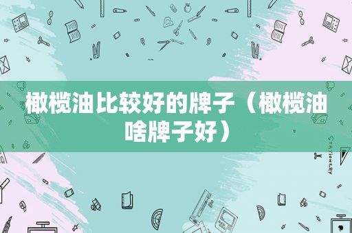 橄榄油比较好的牌子（橄榄油啥牌子好）