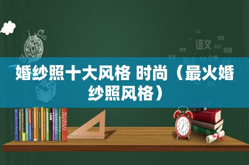 婚纱照十大风格 时尚（最火婚纱照风格）