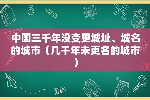 中国三千年没变更城址、城名的城市（几千年未更名的城市）