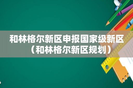和林格尔新区申报国家级新区（和林格尔新区规划）
